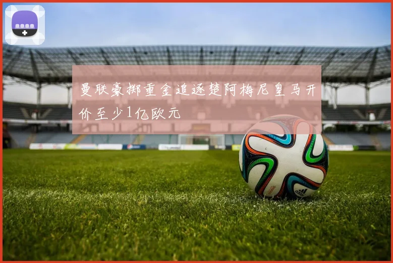 曼联豪掷重金追逐楚阿梅尼皇马开价至少1亿欧元