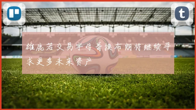 雄鹿若交易字母哥换布朗将继续寻求更多未来资产