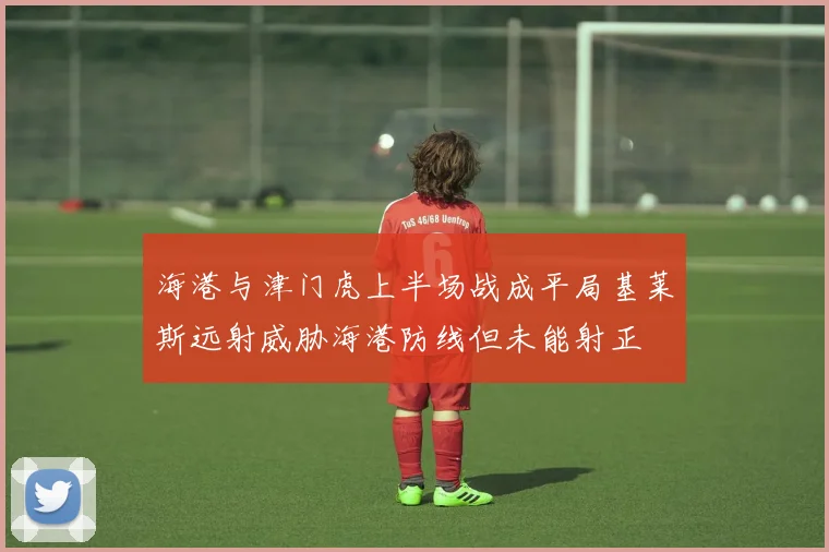 海港与津门虎上半场战成平局基莱斯远射威胁海港防线但未能射正