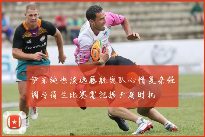 伊东纯也谈远藤航离队心情复杂强调与荷兰比赛需把握开局时机