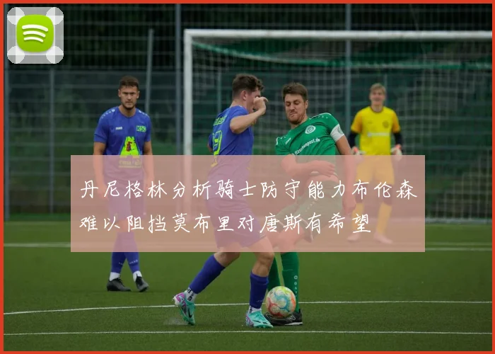丹尼格林分析骑士防守能力布伦森难以阻挡莫布里对唐斯有希望
