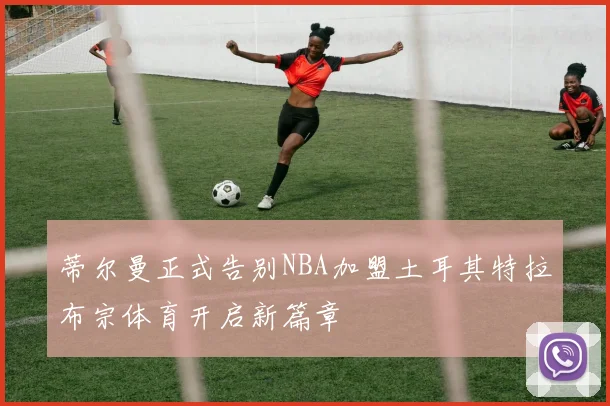 蒂尔曼正式告别NBA加盟土耳其特拉布宗体育开启新篇章