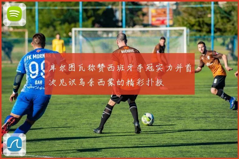 库尔图瓦称赞西班牙夺冠实力并首次见识乌奈西蒙的精彩扑救