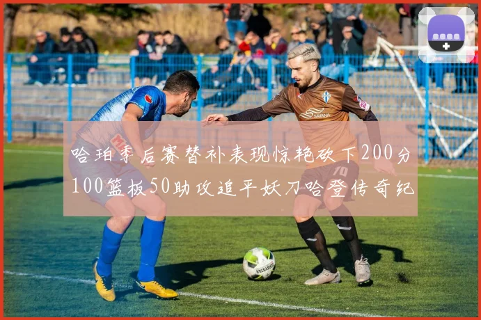 哈珀季后赛替补表现惊艳砍下200分100篮板50助攻追平妖刀哈登传奇纪录