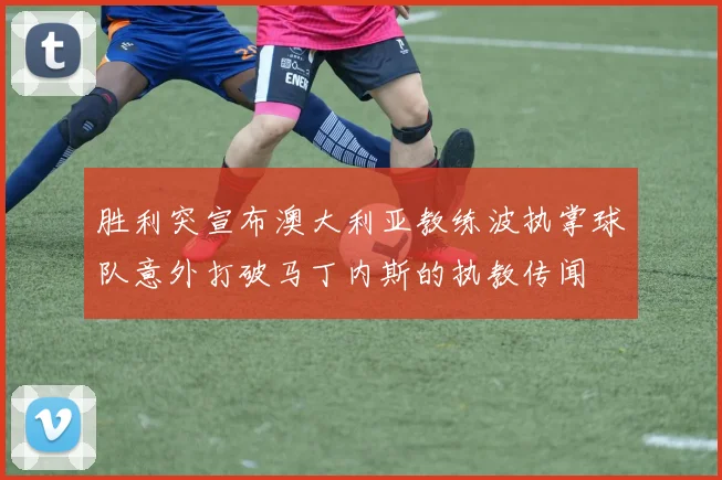 胜利突宣布澳大利亚教练波执掌球队意外打破马丁内斯的执教传闻