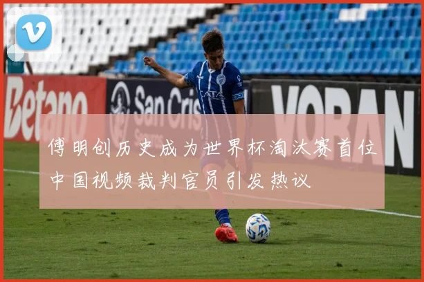 傅明创历史成为世界杯淘汰赛首位中国视频裁判官员引发热议