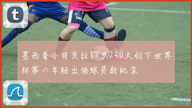 墨西哥小将莫拉17岁240天创下世界杯第六年轻出场球员新纪录