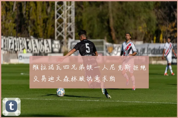 维拉诺瓦四兄弟缺一人尼克斯拒绝交易迪文森林狼执意求购