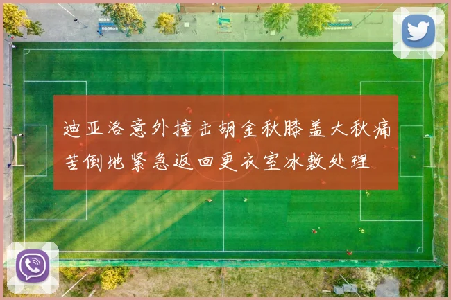 迪亚洛意外撞击胡金秋膝盖大秋痛苦倒地紧急返回更衣室冰敷处理