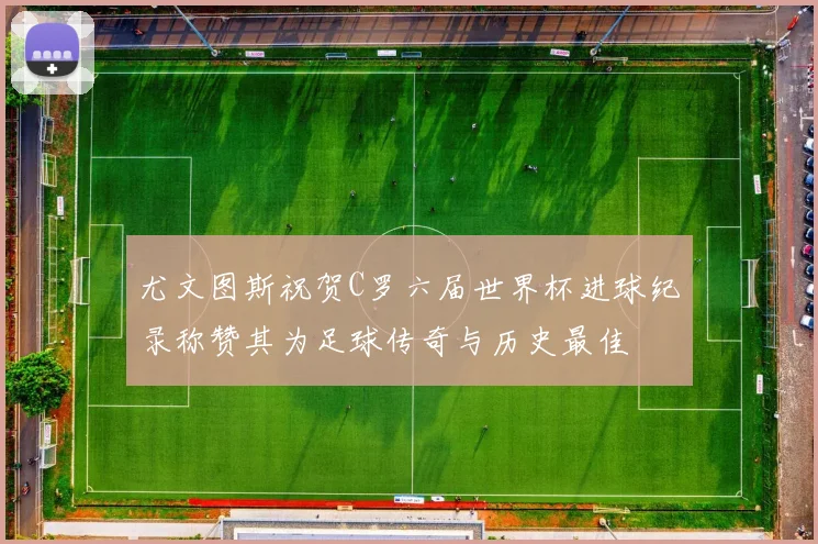 尤文图斯祝贺C罗六届世界杯进球纪录称赞其为足球传奇与历史最佳