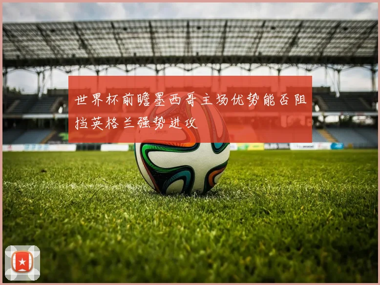 世界杯前瞻墨西哥主场优势能否阻挡英格兰强势进攻