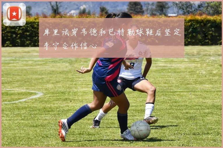 库里试穿韦德和巴特勒球鞋后坚定李宁合作信心
