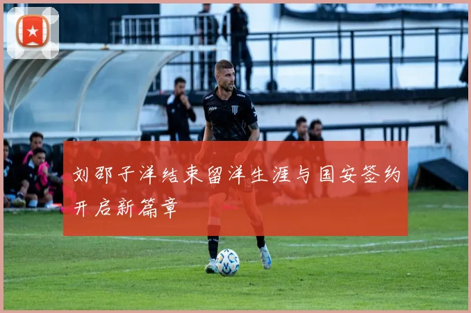 刘邵子洋结束留洋生涯与国安签约开启新篇章