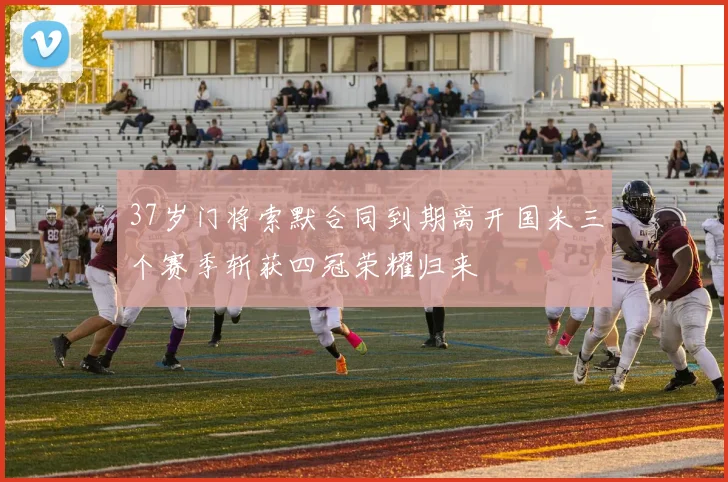 37岁门将索默合同到期离开国米三个赛季斩获四冠荣耀归来