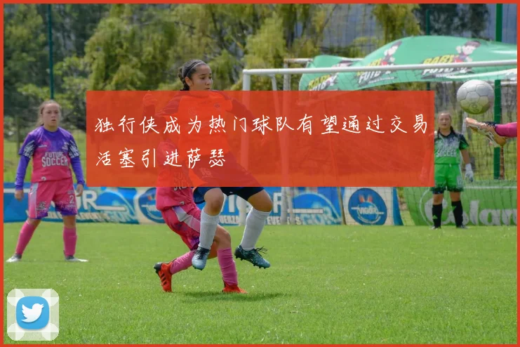 独行侠成为热门球队有望通过交易活塞引进萨瑟