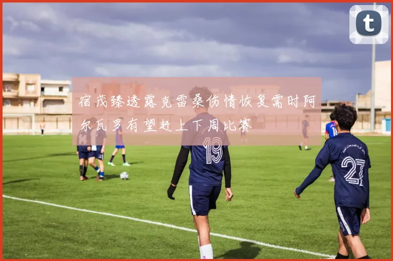 宿茂臻透露克雷桑伤情恢复需时阿尔瓦罗有望赶上下周比赛