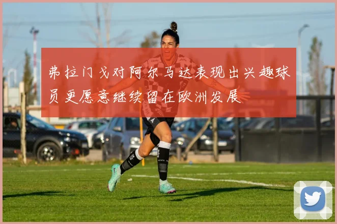 弗拉门戈对阿尔马达表现出兴趣球员更愿意继续留在欧洲发展