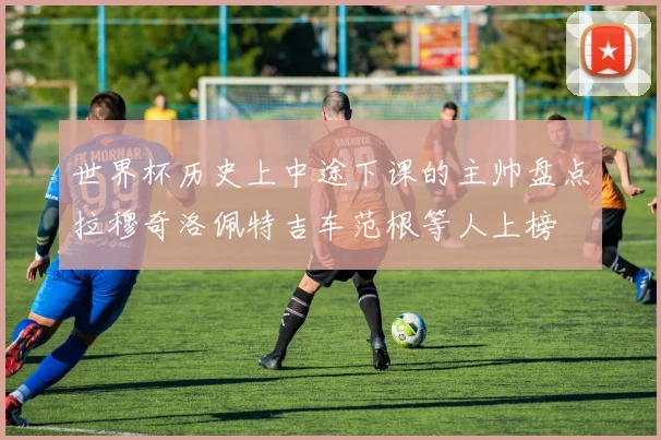 世界杯历史上中途下课的主帅盘点拉穆奇洛佩特吉车范根等人上榜