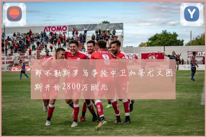 那不勒斯罗马争抢中卫加蒂尤文图斯开价2800万欧元