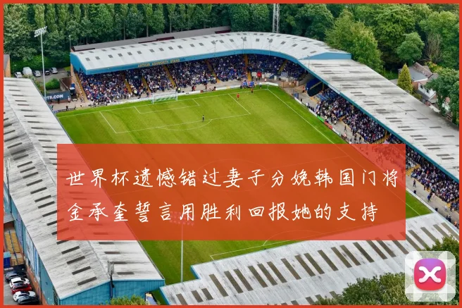 世界杯遗憾错过妻子分娩韩国门将金承奎誓言用胜利回报她的支持