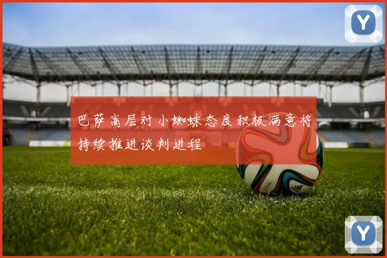 巴萨高层对小蜘蛛态度积极满意将持续推进谈判进程