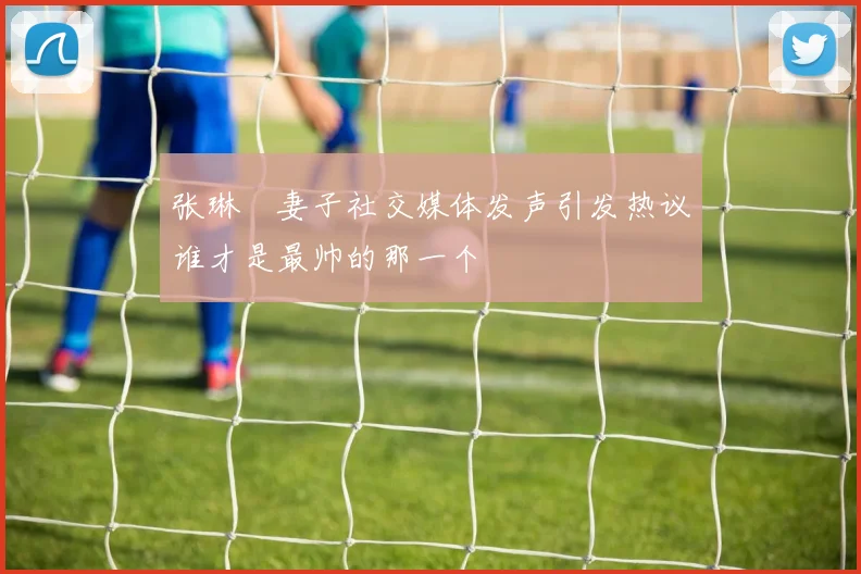 张琳芃妻子社交媒体发声引发热议谁才是最帅的那一个