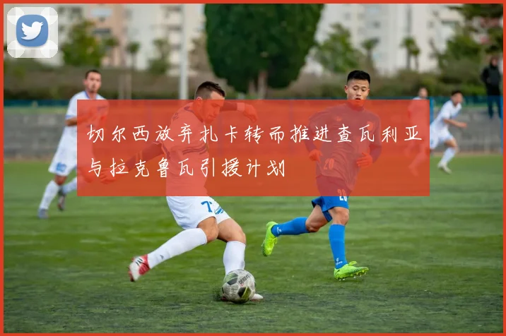 切尔西放弃扎卡转而推进查瓦利亚与拉克鲁瓦引援计划