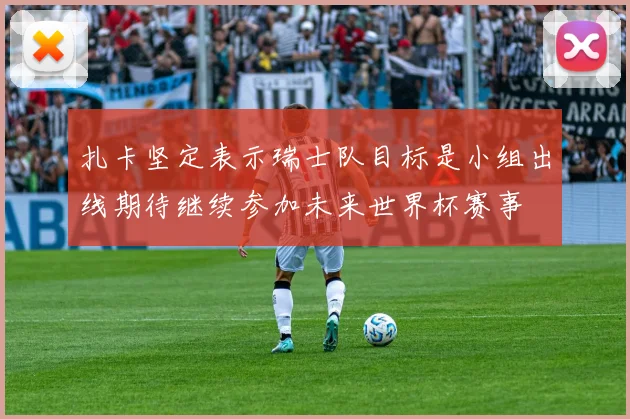 扎卡坚定表示瑞士队目标是小组出线期待继续参加未来世界杯赛事