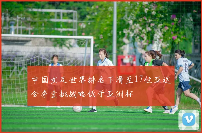 中国女足世界排名下滑至17位亚运会夺金挑战略低于亚洲杯
