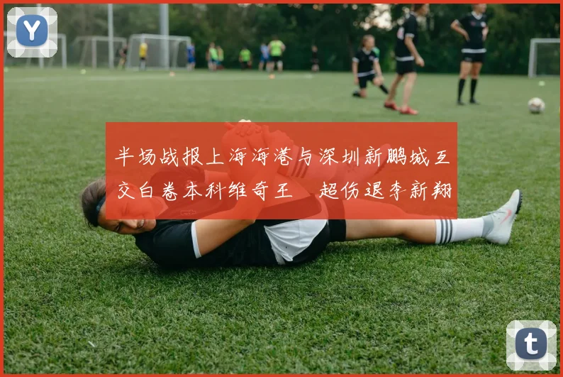 半场战报上海海港与深圳新鹏城互交白卷本科维奇王燊超伤退李新翔错失良机