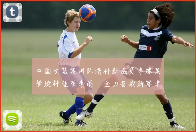 中国女篮集训队增补新成员李缘吴梦婕钟佳丽李雨汧全力备战新赛季